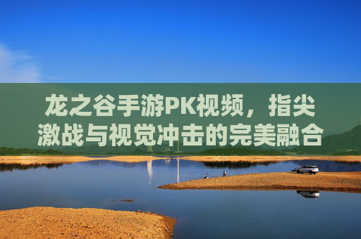 龙之谷手游PK视频，指尖激战与视觉冲击的完美融合，点燃你的竞技热血