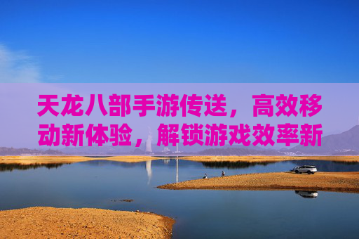 天龙八部手游传送，高效移动新体验，解锁游戏效率新篇章