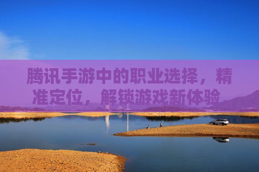 腾讯手游中的职业选择,精准定位,解锁游戏新体验,腾讯手游职业选择,精准定位,解锁游戏新体验