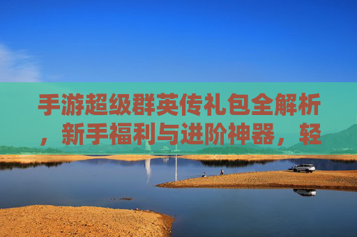 手游超级群英传礼包全解析,新手福利与进阶神器,轻松开启传奇之路,手游超级群英传礼包全解析,新手福利与进阶神器,轻松开启传奇之路