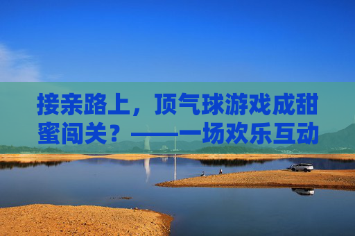 接亲路上，顶气球游戏成甜蜜闯关？——一场欢乐互动里的婚礼新风尚，接亲路上，顶气球游戏成甜蜜闯关？——一场欢乐互动里的婚礼新风尚