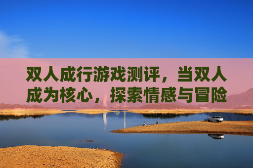 双人成行游戏测评,当双人成为核心,探索情感与冒险的温暖叙事,双人成行游戏测评,当双人成为核心,探索情感与冒险的温暖叙事