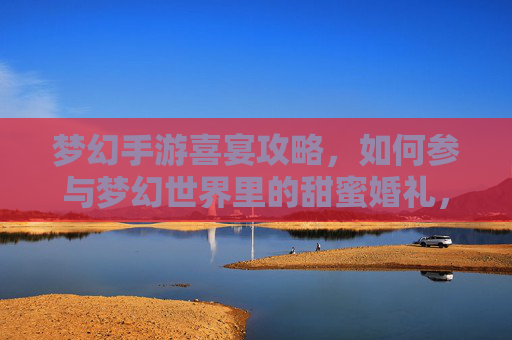 梦幻手游喜宴攻略，如何参与梦幻世界里的甜蜜婚礼，共赴虚拟浪漫