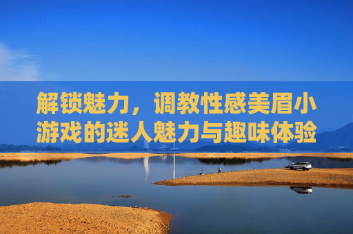 解锁魅力，调教性感美眉小游戏的迷人魅力与趣味体验，解锁魅力，调教性感美眉小游戏的迷人魅力与趣味体验
