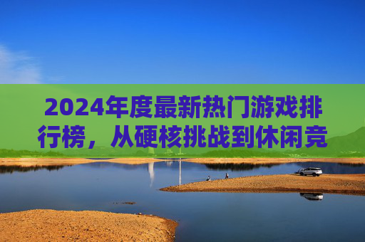 2024年度最新热门游戏排行榜，从硬核挑战到休闲竞技，这些游戏为何引爆玩家热情