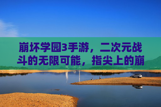 崩坏学园3手游，二次元战斗的无限可能，指尖上的崩坏盛宴