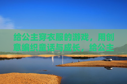 给公主穿衣服的游戏,用创意编织童话与成长,给公主穿衣服的游戏,用创意编织童话与成长