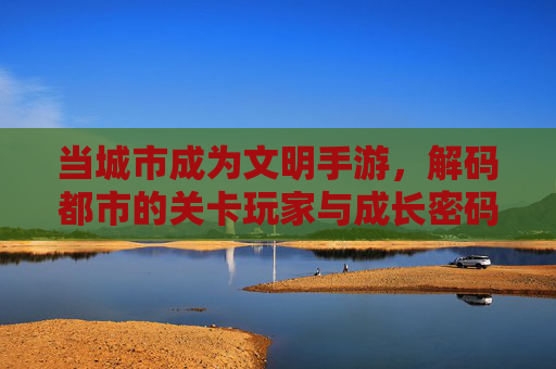 当城市成为文明手游，解码都市的关卡玩家与成长密码