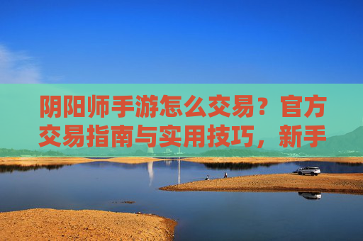阴阳师手游怎么交易?官方交易指南与实用技巧,新手快速掌握,阴阳师手游怎么交易?官方交易指南与实用技巧,新手快速掌握