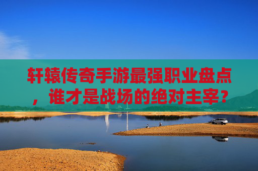 轩辕传奇手游最强职业盘点，谁才是战场的绝对主宰？
