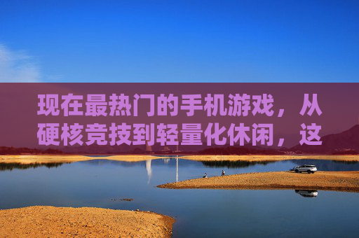 现在最热门的手机游戏,从硬核竞技到轻量化休闲,这些游戏如何定义当下手游潮流?
