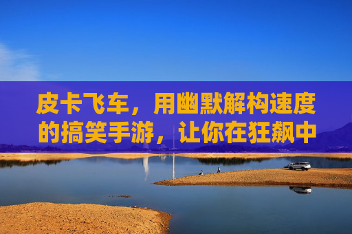 皮卡飞车,用幽默解构速度的搞笑手游,让你在狂飙中笑出腹肌