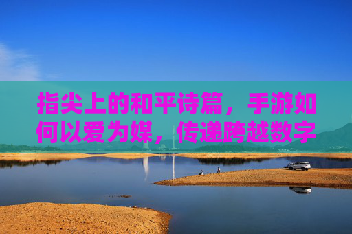 指尖上的和平诗篇，手游如何以爱为媒，传递跨越数字世界的温暖