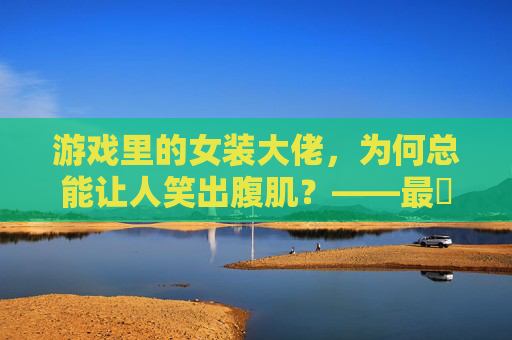 游戏里的女装大佬，为何总能让人笑出腹肌？——最囧游戏男扮女装实录