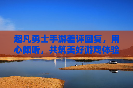 超凡勇士手游差评回复，用心倾听，共筑美好游戏体验