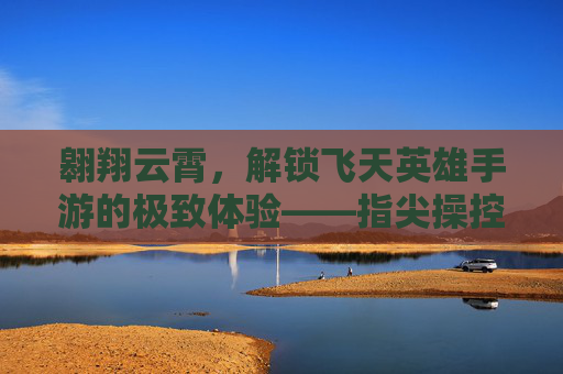 翱翔云霄,解锁飞天英雄手游的极致体验——指尖操控,天际冒险的极限燃情