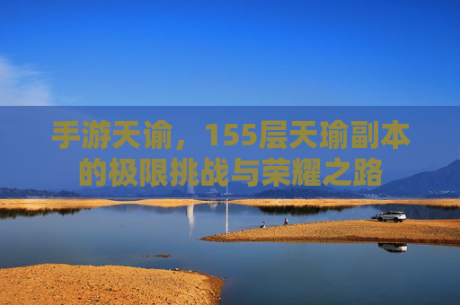 手游天谕,155层天瑜副本的极限挑战与荣耀之路