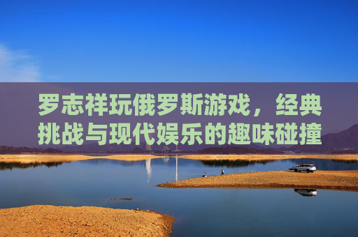 罗志祥玩俄罗斯游戏,经典挑战与现代娱乐的趣味碰撞,罗志祥玩俄罗斯游戏,经典挑战与现代娱乐的趣味碰撞