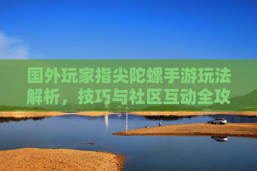 国外玩家指尖陀螺手游玩法解析，技巧与社区互动全攻略
