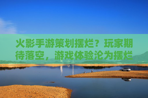 火影手游策划摆烂?玩家期待落空,游戏体验沦为摆烂注脚