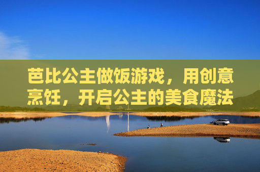 芭比公主做饭游戏，用创意烹饪，开启公主的美食魔法之旅，芭比公主做饭游戏，创意烹饪开启美食魔法之旅