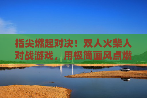 指尖燃起对决！双人火柴人对战游戏，用极简画风点燃策略与激情，指尖燃起对决，双人火柴人对战游戏，用极简画风点燃策略与激情