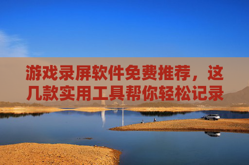 游戏录屏软件免费推荐,这几款实用工具帮你轻松记录游戏精彩瞬间