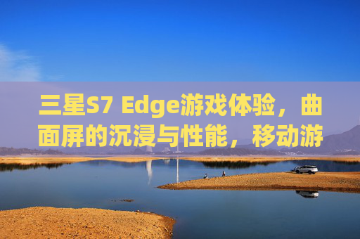 三星S7 Edge游戏体验，曲面屏的沉浸与性能，移动游戏的全新标杆
