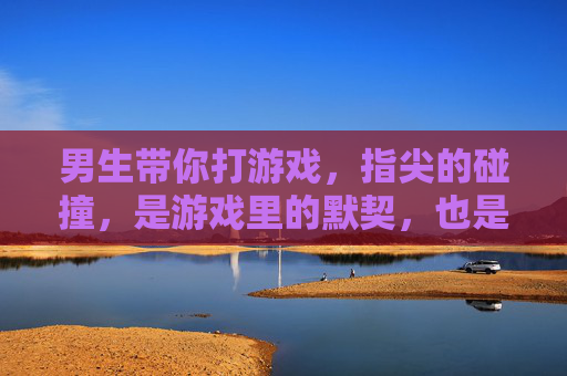 男生带你打游戏，指尖的碰撞，是游戏里的默契，也是心动的前奏