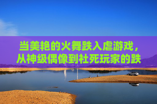 当美艳的火舞跌入虐游戏,从神级偶像到社死玩家的跌宕