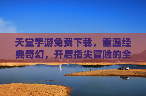 天堂手游免费下载,重温经典奇幻,开启指尖冒险的全新体验!