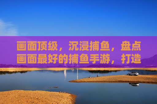 画面顶级,沉浸捕鱼,盘点画面最好的捕鱼手游,打造真实海洋体验,画面顶级沉浸捕鱼,盘点画面最好的捕鱼手游,打造真实海洋体验