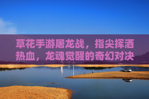 草花手游屠龙战，指尖挥洒热血，龙魂觉醒的奇幻对决，草花手游屠龙战，指尖挥洒热血，龙魂觉醒的奇幻对决