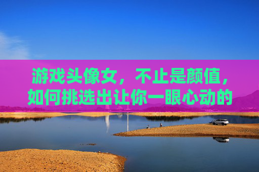 游戏头像女,不止是颜值,如何挑选出让你一眼心动的好看游戏头像
