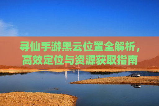 寻仙手游黑云位置全解析,高效定位与资源获取指南