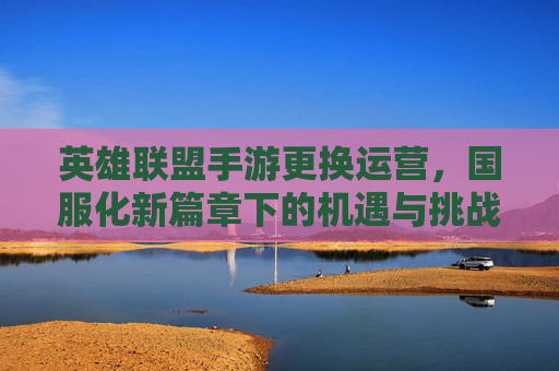 英雄联盟手游更换运营,国服化新篇章下的机遇与挑战