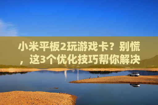 小米平板2玩游戏卡?别慌,这3个优化技巧帮你解决卡顿问题,流畅体验重回,小米平板2玩游戏卡?别慌,这3个优化技巧帮你解决卡顿问题,流畅体验重回