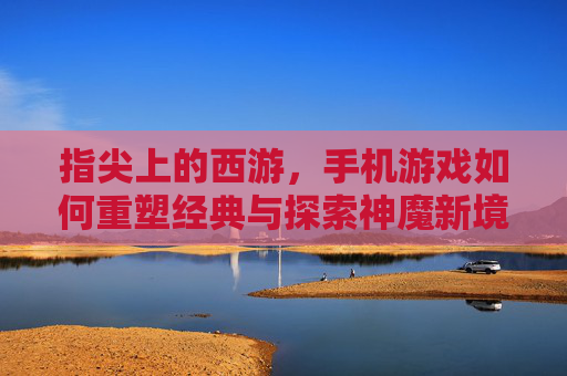 指尖上的西游,手机游戏如何重塑经典与探索神魔新境,指尖上的西游,手机游戏如何重塑经典与探索神魔新境