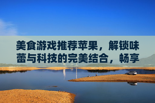 美食游戏推荐苹果,解锁味蕾与科技的完美结合,畅享苹果设备上的美食冒险之旅