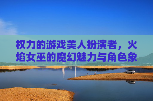 权力的游戏美人扮演者，火焰女巫的魔幻魅力与角色象征的深度解析