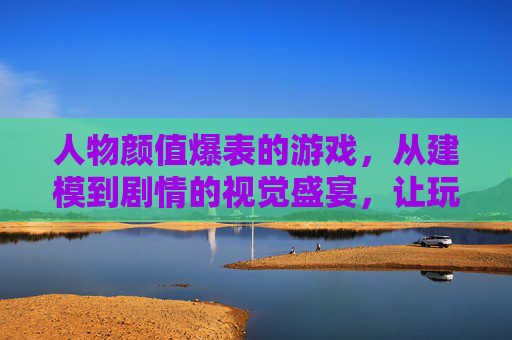 人物颜值爆表的游戏,从建模到剧情的视觉盛宴,让玩家为角色心动