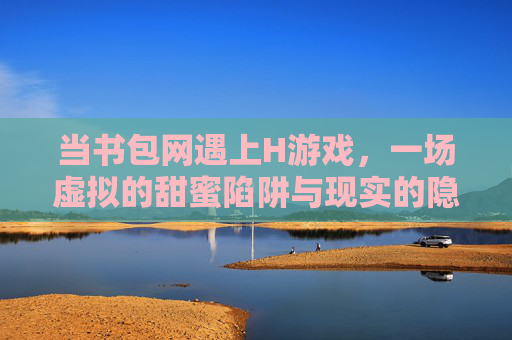 当书包网遇上H游戏，一场虚拟的甜蜜陷阱与现实的隐忧，当书包网遇上H游戏，一场虚拟的甜蜜陷阱与现实的隐忧