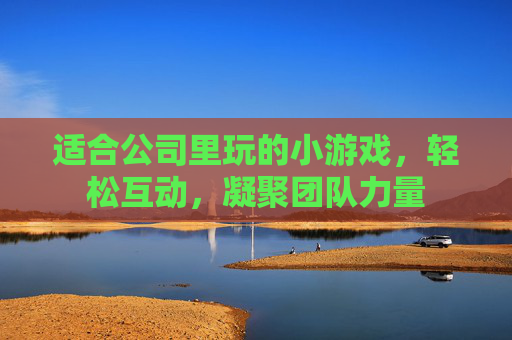 适合公司里玩的小游戏,轻松互动,凝聚团队力量