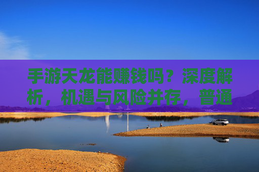 手游天龙能赚钱吗？深度解析，机遇与风险并存，普通人如何理性判断？