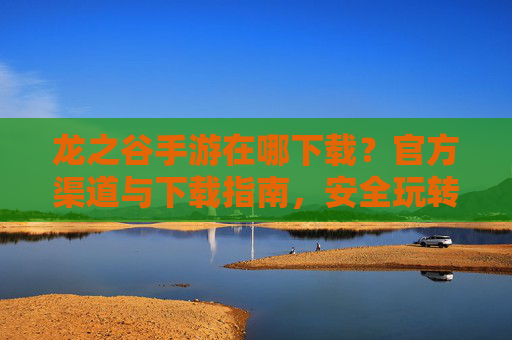 龙之谷手游在哪下载？官方渠道与下载指南，安全玩转经典冒险！