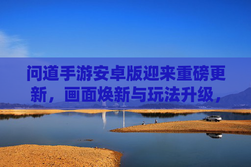 问道手游安卓版迎来重磅更新,画面焕新与玩法升级,经典仙侠IP再启新章