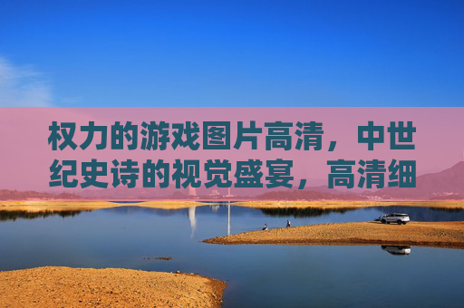 权力的游戏图片高清，中世纪史诗的视觉盛宴，高清细节再现，沉浸式感受剧情魅力