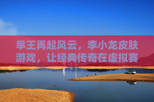 拳王再起风云，李小龙皮肤游戏，让经典传奇在虚拟赛场重燃热血
