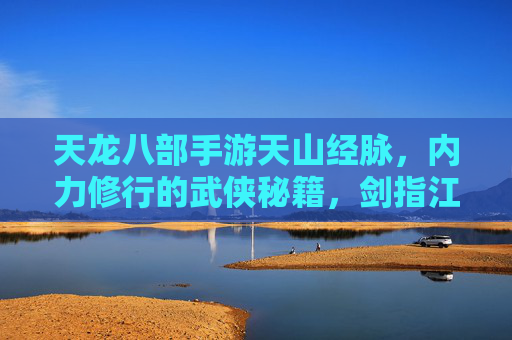 天龙八部手游天山经脉,内力修行的武侠秘籍,剑指江湖的强大助力