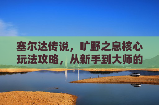 塞尔达传说,旷野之息核心玩法攻略,从新手到大师的进阶指南,塞尔达传说旷野之息,从新手到大师的核心玩法进阶指南